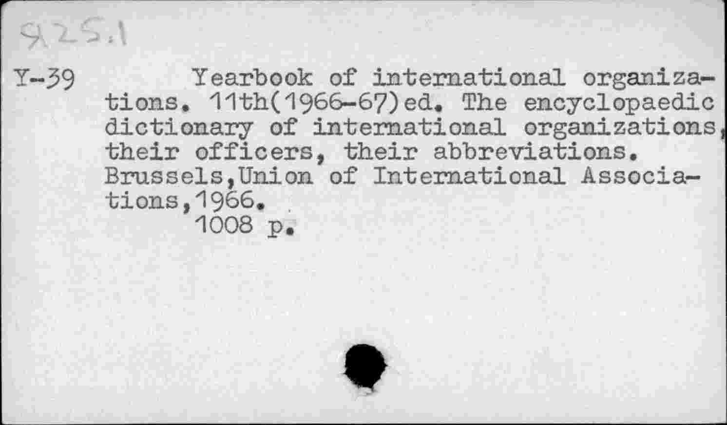 ﻿Y-39	Yearbook of international organiza-
tions. 11th(1966-67)ed. The encyclopaedic dictionary of international organizations their officers, their abbreviations. Brussels,Union of International Associations, 1966, 1008 p.